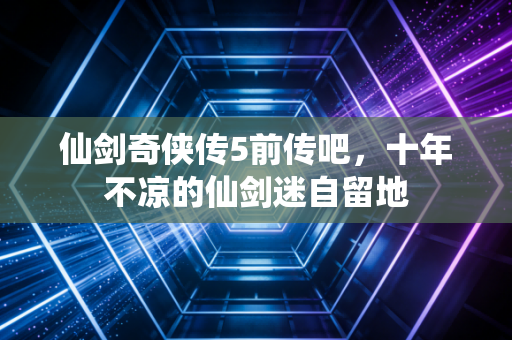 仙剑奇侠传5前传吧，十年不凉的仙剑迷自留地