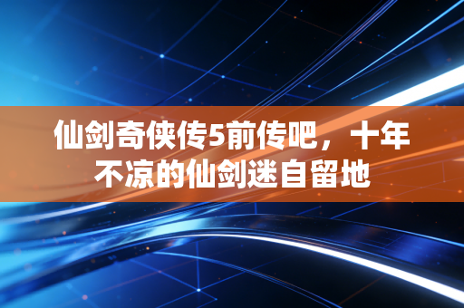 仙剑奇侠传5前传吧，十年不凉的仙剑迷自留地