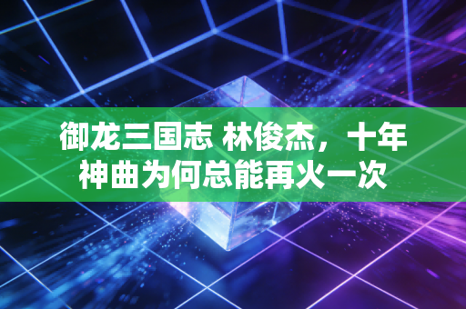 御龙三国志 林俊杰，十年神曲为何总能再火一次