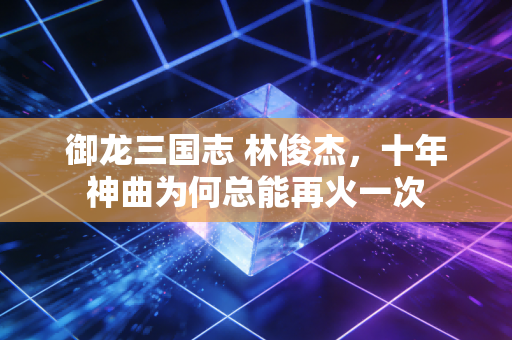 御龙三国志 林俊杰，十年神曲为何总能再火一次