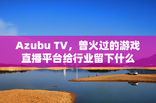 Azubu TV，曾火过的游戏直播平台给行业留下什么