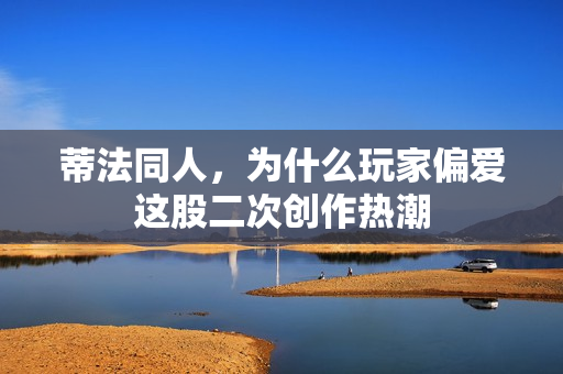蒂法同人，为什么玩家偏爱这股二次创作热潮