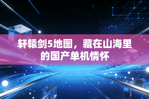 轩辕剑5地图，藏在山海里的国产单机情怀
