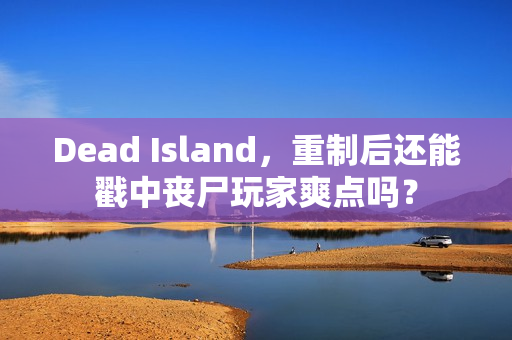 Dead Island，重制后还能戳中丧尸玩家爽点吗？