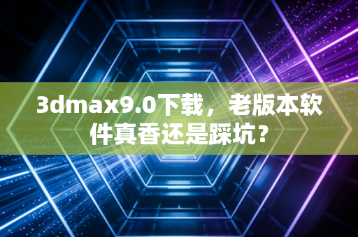 3dmax9.0下载，老版本软件真香还是踩坑？