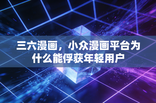 三六漫画，小众漫画平台为什么能俘获年轻用户