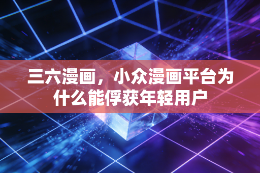 三六漫画，小众漫画平台为什么能俘获年轻用户