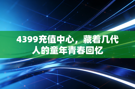 4399充值中心，藏着几代人的童年青春回忆