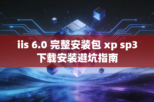 iis 6.0 完整安装包 xp sp3下载安装避坑指南