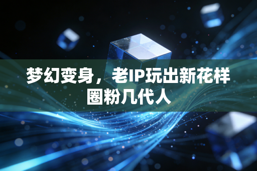 梦幻变身，老IP玩出新花样圈粉几代人