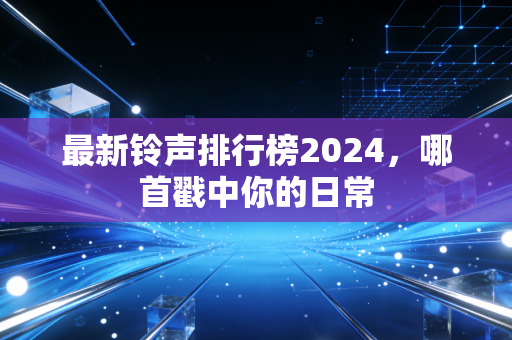 最新铃声排行榜2024，哪首戳中你的日常