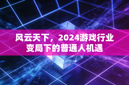 风云天下，2024游戏行业变局下的普通人机遇