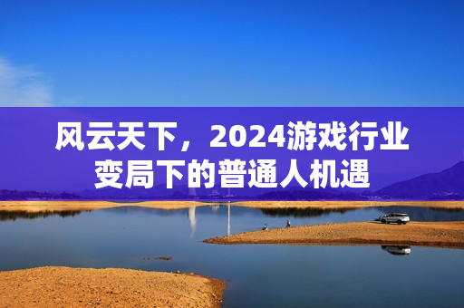 风云天下，2024游戏行业变局下的普通人机遇