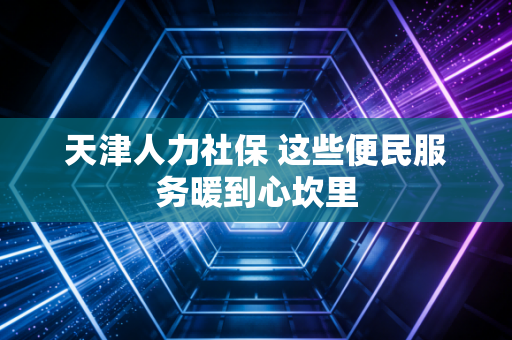 天津人力社保 这些便民服务暖到心坎里