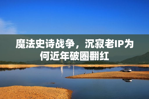 魔法史诗战争,沉寂老IP为何近年破圈翻红