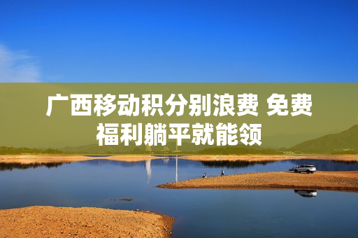 广西移动积分别浪费 免费福利躺平就能领