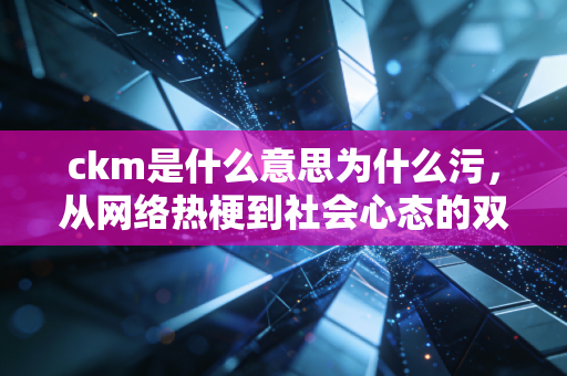 ckm是什么意思为什么污，从网络热梗到社会心态的双面解读