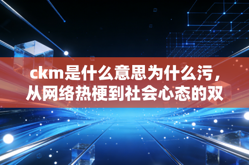 ckm是什么意思为什么污，从网络热梗到社会心态的双面解读