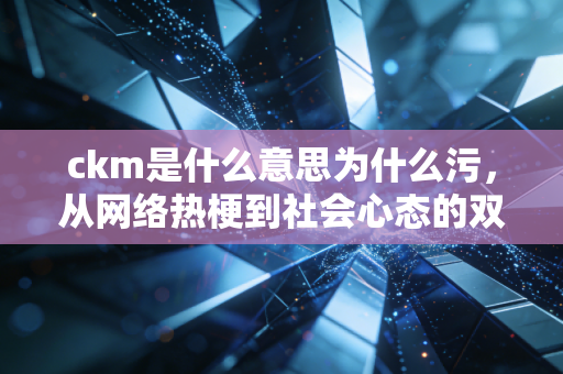 ckm是什么意思为什么污，从网络热梗到社会心态的双面解读