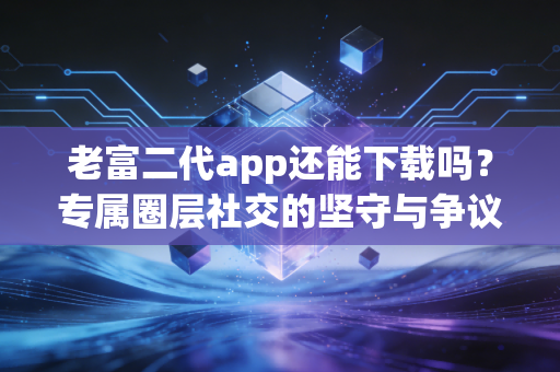 老富二代app还能下载吗？专属圈层社交的坚守与争议
