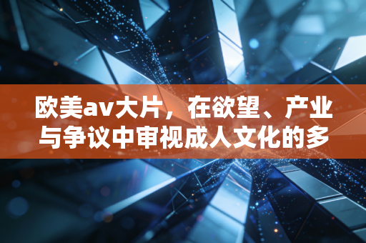 欧美av大片，在欲望、产业与争议中审视成人文化的多面性
