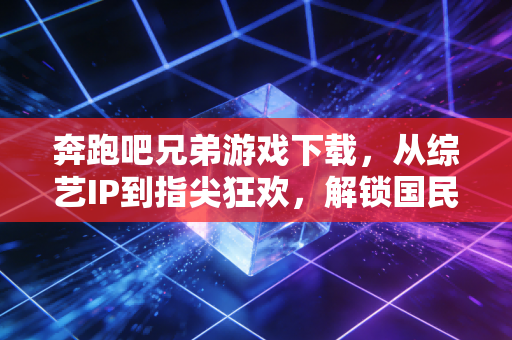 奔跑吧兄弟游戏下载，从综艺IP到指尖狂欢，解锁国民级休闲新玩法