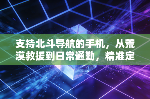 支持北斗导航的手机，从荒漠救援到日常通勤，精准定位重构生活安全感