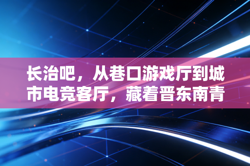 长治吧，从巷口游戏厅到城市电竞客厅，藏着晋东南青年的热血与成长
