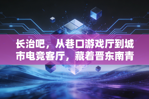 长治吧，从巷口游戏厅到城市电竞客厅，藏着晋东南青年的热血与成长