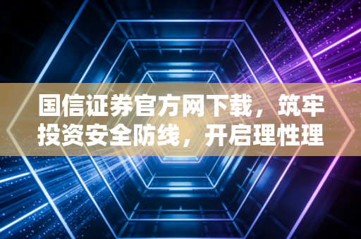 国信证券官方网下载，筑牢投资安全防线，开启理性理财之路