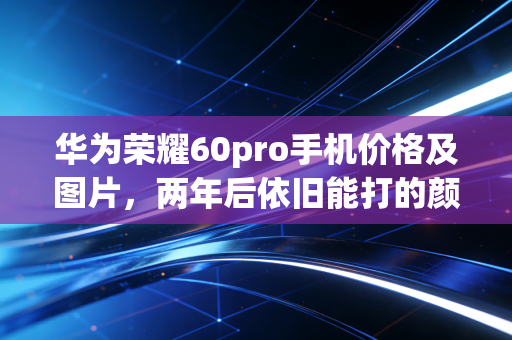 华为荣耀60pro手机价格及图片，两年后依旧能打的颜值影像旗舰