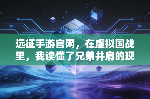 远征手游官网，在虚拟国战里，我读懂了兄弟并肩的现实意义