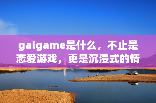 galgame是什么，不止是恋爱游戏，更是沉浸式的情感叙事艺术