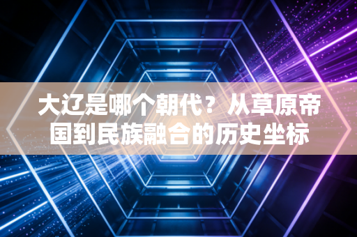 大辽是哪个朝代？从草原帝国到民族融合的历史坐标