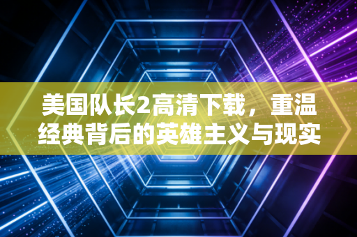 美国队长2高清下载，重温经典背后的英雄主义与现实共鸣