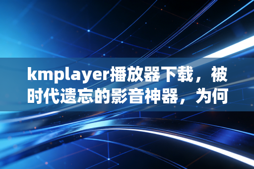 kmplayer播放器下载，被时代遗忘的影音神器，为何仍是硬核用户的私藏？