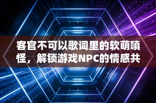 客官不可以歌词里的软萌嗔怪，解锁游戏NPC的情感共鸣新玩法