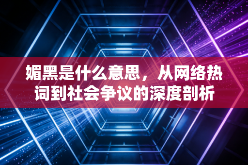 媚黑是什么意思，从网络热词到社会争议的深度剖析