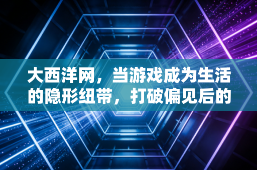 大西洋网，当游戏成为生活的隐形纽带，打破偏见后的温暖日常
