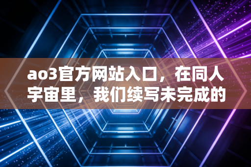 ao3官方网站入口，在同人宇宙里，我们续写未完成的热爱