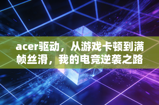 acer驱动，从游戏卡顿到满帧丝滑，我的电竞逆袭之路