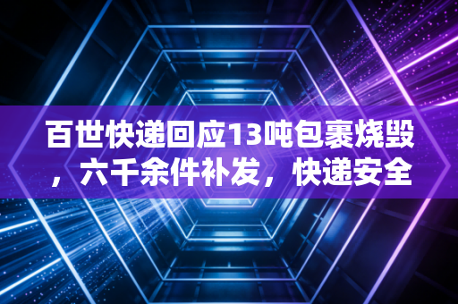 百世快递回应13吨包裹烧毁，六千余件补发，快递安全与维权引深思