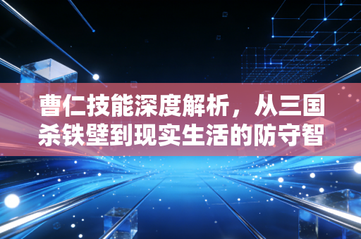 曹仁技能深度解析，从三国杀铁壁到现实生活的防守智慧