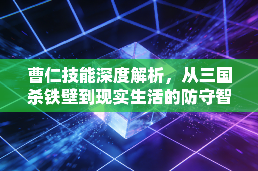 曹仁技能深度解析，从三国杀铁壁到现实生活的防守智慧