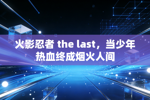 火影忍者 the last，当少年热血终成烟火人间