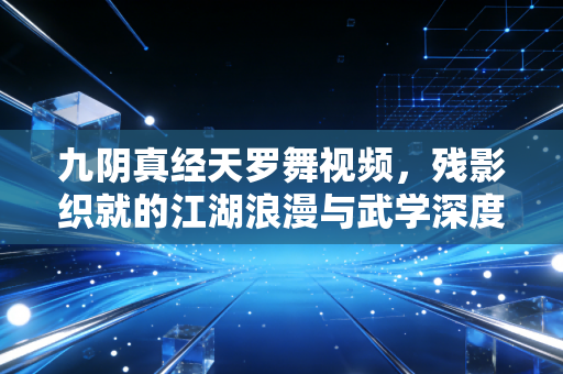 九阴真经天罗舞视频，残影织就的江湖浪漫与武学深度