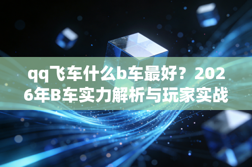 qq飞车什么b车最好？2026年B车实力解析与玩家实战指南