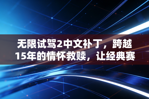 无限试驾2中文补丁，跨越15年的情怀救赎，让经典赛车游戏重焕新生