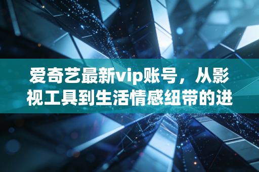 爱奇艺最新vip账号，从影视工具到生活情感纽带的进化