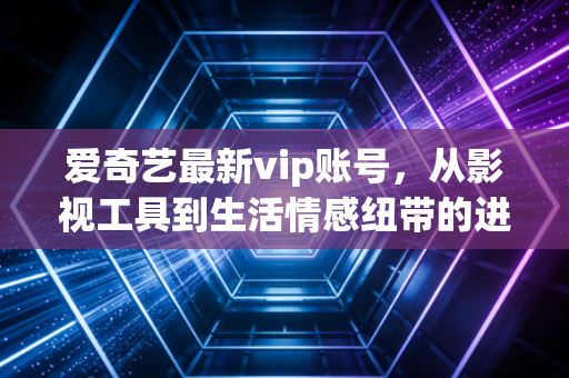 爱奇艺最新vip账号，从影视工具到生活情感纽带的进化